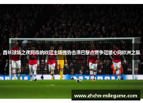 酋长球场之夜阿森纳欧冠主场强势击溃巴黎点燃争冠雄心向欧洲之巅