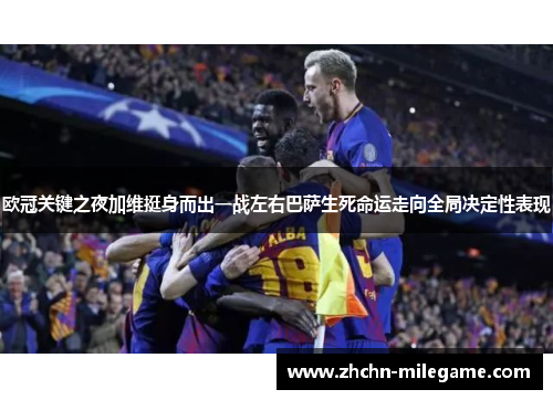 欧冠关键之夜加维挺身而出一战左右巴萨生死命运走向全局决定性表现