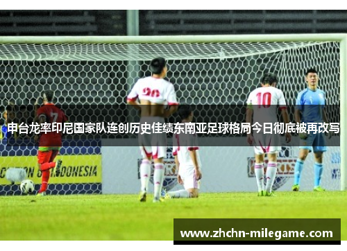 申台龙率印尼国家队连创历史佳绩东南亚足球格局今日彻底被再改写